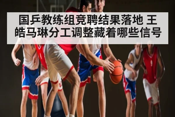 国乒教练组竞聘结果落地 王皓马琳分工调整藏着哪些信号