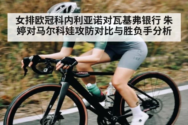 女排欧冠科内利亚诺对瓦基弗银行 朱婷对马尔科娃攻防对比与胜负手分析