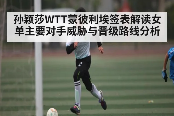 孙颖莎WTT蒙彼利埃签表解读女单主要对手威胁与晋级路线分析