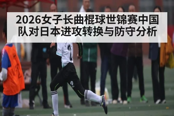 2026女子长曲棍球世锦赛中国队对日本进攻转换与防守分析